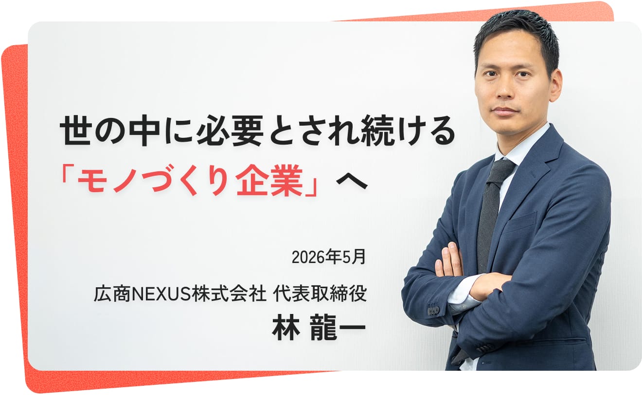 世の中に必要とされ続ける 「モノづくり企業」へ_広商NEXUS株式会社_代表取締役_林 龍一